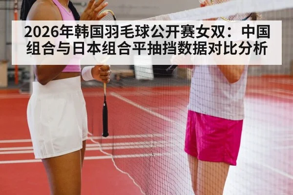 2026年韩国羽毛球公开赛女双：中国组合与日本组合平抽挡数据对比分析 - 9game app